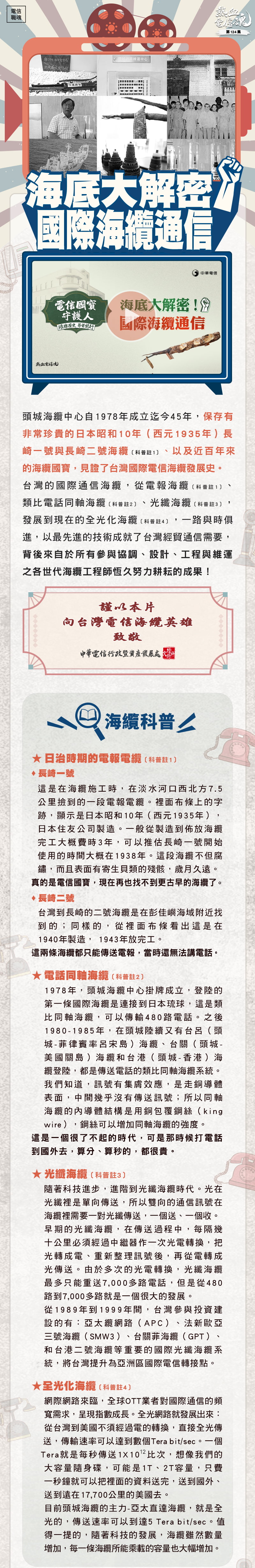 頭城海纜中心自1978年成立迄今45年，保存有非常珍貴的日本昭和10年（西元1935年）長崎一號與長崎二號海纜〔科普註1〕、以及近百年來的海纜國寶，見證了台灣國際電信海纜發展史。
台灣的國際通信海纜，從電報海纜〔科普註1〕、類比電話同軸海纜〔科普註2〕、光纖海纜〔科普註3〕，發展到現在的全光化海纜〔科普註4〕，一路與時俱進，以最先進的技術成就了台灣經貿通信需要，背後來自於所有參與協調、設計、工程與維運之各世代海纜工程師恆久努力耕耘的成果！

謹以本片
向台灣電信海纜英雄
致敬

海纜科普
★	日治時期的電報電纜〔科普註1〕
	長崎一號
這是在海纜施工時，在淡水河口西北方7.5公里撿到的一段電報電纜。裡面布條上的字跡，顯示是日本昭和10年（西元1935年），日本住友公司製造。一般從製造到佈放海纜完工大概費時3年，可以推估長崎一號開始使用的時間大概在1938年。這段海纜不但腐鏽，而且表面有寄生貝類的殘骸，歲月久遠。真的是電信國寶，現在再也找不到其他了。
	長崎二號
台灣到長崎的二號海纜是在彭佳嶼海域附近找到的；同樣的，從裡面布條看出這是在1940年製造， 1943年放完工。
    這兩條海纜都只能傳送電報，當時還無法講電話。
★	電話同軸海纜〔科普註2〕
1978年，頭城海纜中心掛牌成立，登陸的第一條國際海纜是連接到日本琉球，這是類比同軸海纜，可以傳輸480路電話。之後1980-1985年，在頭城陸續又有台呂（頭城-菲律賓率呂宋島）海纜、台關（頭城-美國關島）海纜和台港（頭城-香港）海纜登陸，都是傳送電話的類比同軸海纜系統。
我們知道，訊號有集膚效應，是走銅導體表面，中間幾乎沒有傳送訊號；所以同軸海纜的內導體結構是用銅包覆鋼絲（king wire），鋼絲可以增加同軸海纜的強度。
這是一個很了不起的時代，可是那時候打電話到國外去，算分、算秒的，都很貴。

★	光纖海纜〔科普註3〕
隨著科技進步，進階到光纖海纜時代。光在光纖裡是單向傳送，所以雙向的通信訊號在海纜裡需要一對光纖傳送，一個送、一個收。
早期的光纖海纜，在傳送過程中，每隔幾十公里必須經過中繼器作一次光電轉換，把光轉成電、重新整理訊號後，再從電轉成光傳送。由於多次的光電轉換，光纖海纜最多只能重送7,000多路電話，但是從480路到7,000多路就是一個很大的發展。
從1989年到1999年間，台灣參與投資建設的有：亞太纜網路（APC）、法新歐亞三號海纜（SMW3）、台關菲海纜（GPT）、和台港二號海纜等重要的國際光纖海纜系統，將台灣提升為亞洲區國際電信轉接點。

★	全光化海纜〔科普註4〕
網際網路來臨，全球OTT業者對國際通信的頻寬需求，呈現指數成長。全光網路就發展出來：從台灣到美國不須經過電的轉換，直接全光傳送，傳輸速率可以達到數個Tera bit/sec。一個Tera就是每秒傳送1X1012比次，想像我們的大容量隨身碟，可能是1T、2T容量，只費一秒鐘就可以把裡面的資料送完，送到國外、送到遠在17,700公里的美國去。
目前頭城海纜的主力-亞太直達海纜，就是全光的，傳送速率可以到達5 Tera bit/sec。值得一提的，隨著科技的發展，海纜雖然數量增加，每一條海纜所能乘載的容量也大幅增加