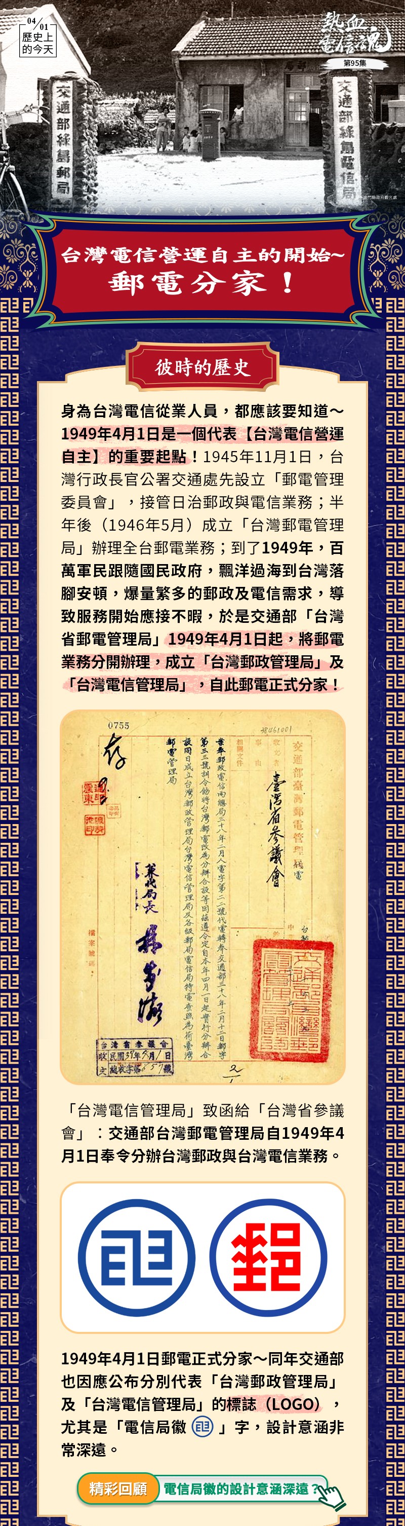 身為台灣電信從業人員，都應該要知道～1949年4月1日是一個代表【台灣電信營運自主】的重要起點！1945年11月1日，台灣行政長官公署交通處先設立「郵電管理委員會」，接管日治郵政與電信業務；半年後（1946年5月）成立「台灣郵電管理局」辦理全台郵電業務；到了1949年，百萬軍民跟隨國民政府，飄洋過海到台灣落腳安頓，爆量繁多的郵政及電信需求，導致服務開始應接不暇，於是交通部「台灣省郵電管理局」在1949年4月1日起，將郵電業務分開辦理，成立「台灣郵政管理局」及「台灣電信管理局」，自此郵電正式分家！
「台灣電信管理局」致函「台灣省參議會」：交通部台灣郵電管理局自1949年4月1日奉令分辦台灣郵政與台灣電信業務。
1949年4月1日郵電正式分家～同年交通部也因應公布分別代表「台灣郵政管理局」及「台灣電信管理局」的標誌（LOGO），尤其「電信局徽 」字，設計意涵非常深遠。 