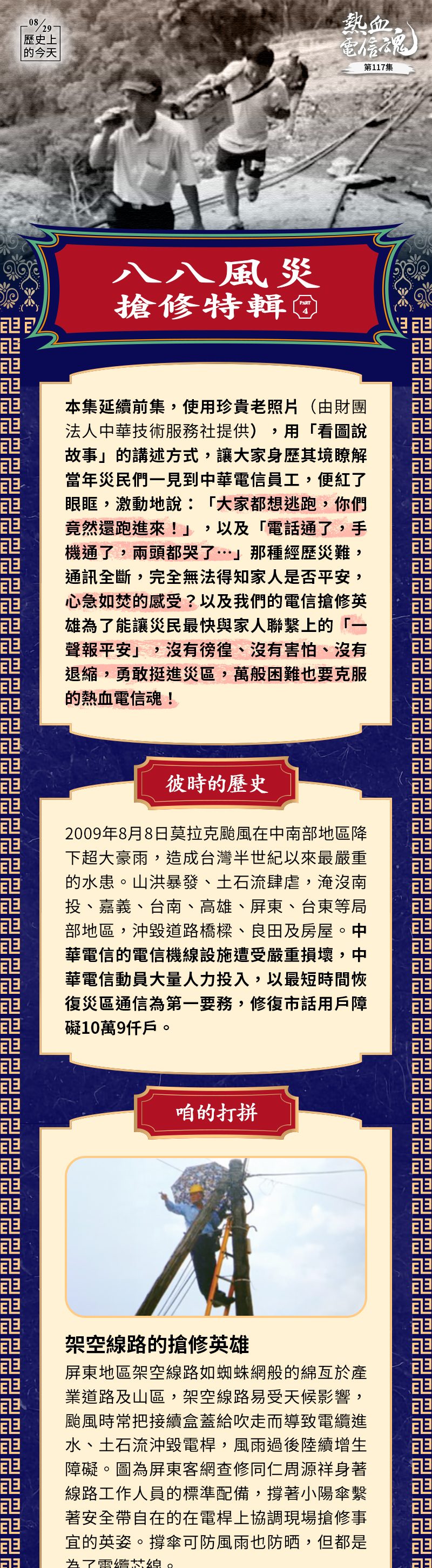 八八風災搶修特輯（PART4）
本集延續前集，使用珍貴老照片（由財團法人中華技術服務社提供），以「看圖說故事」的講述方式，讓大家身歷其境瞭解當年災民們一見到中華電信員工，便紅了眼眶，激動地說：「大家都想逃跑，你們竟然還跑進來！」，以及「電話通了，手機通了，兩頭都哭了…」…那種經歷災難，通訊全斷，完全無法得知家人是否平安，心急如焚的感受？以及我們的電信搶修英雄為了能讓災民最快與家人聯繫上的「一聲報平安」，沒有徬徨、沒有害怕、沒有退縮，勇敢挺進災區，萬般困難也要克服的熱血電信魂！
彼時的歷史
2009年8月8日莫拉克颱風在中南部地區降下超大豪雨，造成台灣半世紀以來最嚴重的水患。山洪暴發、土石流肆虐，淹沒南投、嘉義、台南、高雄、屏東、台東等局部地區，沖毀道路橋樑、良田及房屋。中華電信的電信機線設施遭受嚴重損壞，中華電信動員大量人力投入，以最短時間恢復災區通信為第一要務，修復市話用戶障礙10萬9仟戶。

咱的打拼

 
架空線路的搶修英雄
屏東地區架空線路如蜘蛛網般的綿亙於產業道路及山區，架空線路易受天候影響，颱風時常把接續盒蓋給吹走導致電纜進水、土石流沖毀電桿，風雨過後陸續增生障礙。圖為屏東客網查修同仁周源祥身著線路工作人員的標準配備，撐著小陽傘繫著安全帶自在的在電桿上協調現場搶修事宜的英姿。撐傘可防風雨也防晒，但都是為了電纜芯線。
_____________________________________________________________________
 
挑夫
8月19日，屏東營運處股長伍清福、李安邦、行動通信分公司助工涂永豐、和民營基地台業者一行人，搭直升機上霧台機房搶修。下直昇機後從霧台機房走70分鐘到吉露站，補充發電機柴油及排除發電機障礙，但因啟動電池電量耗盡，使發電機無法啟動，四人決定將40公斤重的電池從吉露站扛回霧台機房充電。8/20大清早5點20分，再將已充電之電池扛回吉露站，接著做一系列的系統測試，上圖為他們扛著電池路上行走的一景。
_____________________________________________________________________

 
不穿褲子也可以
8月10日機務搶修的一景。長官進入屏東營運處林邊機房慰勞搶修人員時，這位同仁不知是高興得忘了穿褲子，還是進入機房就脫褲子加入搶修，或是搶修途中褲子被設備刮破了⋯總之，這時候沒穿褲子給大家的感覺是很棒的！圖中呂學錦董事長上樓梯和後面的同仁握手致意，謝繼茂副總和蘇經理則感謝弟兄們的辛苦。
_____________________________________________________________________
 
直昇機空運通信設備
搶修一開始，台東營運處立即申請直昇機運補搶修物資共43架次，載運衛星天線、基地台設備、油機、油料及搶修人員挺進那瑪夏、甲仙、桃源、茂林、六龜等部落。共運送人力102人次，油料9,610公升以上，發電機18台、及衛星通信設備8套。感謝軍方協助，中華電信網路才得以快速修復。
_____________________________________________________________________
 
組裝衛星行動電話基地台
88水災搶修時，中華電信台東營運處用臨時組裝之「衛星移動式基地台」結合四輪傳動衛星行動車，前後出動16批次為災區居民提供通信，達成「通信無孤島」之目標。直昇機無法降落之災區，高雄營運處創新將可攜式衛星天線、基地台設備、加上輕型發電機⋯組裝成小型行動車，在第一時間搶先進入災區最深處，提供災區通信涵蓋。圖為搶修人員組裝衛星行動通信基地台的一景，將衛星數據機（MODEM）放進已廢棄冷凍櫃內以利防水，廢物利用。

謹以本電子報
向八八風災的電信搶修英雄
致敬