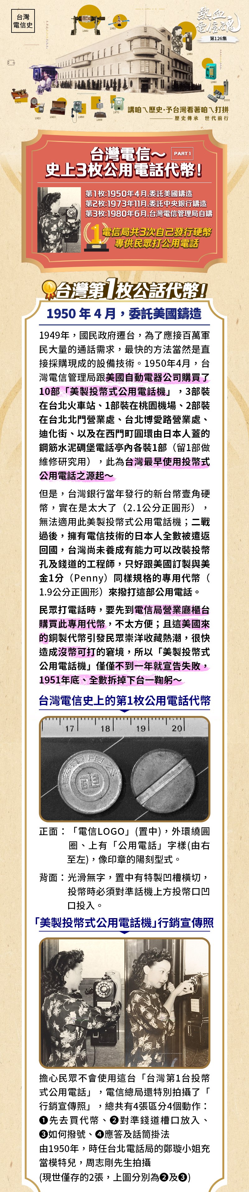 1949年，國民政府遷台，為了應接百萬軍民大量的通話需求，最快的方法當然是直接採購現成的設備技術。1950年4月，台灣電信管理局跟美國自動電器公司購買了10部「美製投幣式公用電話機」，3部裝在台北火車站、1部裝在桃園機場、2部裝在台北北門營業處、台北博愛路營業處、迪化街、以及在西門町圓環由日本人蓋的鋼筋水泥碉堡電話亭內各裝1部（留1部做維修研究用），此為台灣最早使用投幣式公用電話之源起～
但是，台灣銀行當年發行的新台幣壹角硬幣，實在是太大了（2.1公分正圓形），無法適用此美製投幣式公用電話機；二戰過後，擁有電信技術的日本人全數被遣返回國，台灣尚未養成有能力可以改裝投幣孔及錢道的工程師，只好跟美國訂製與美金1分（Penny）同樣規格的專用代幣（1.9公分正圓形）來撥打這部公用電話。
民眾打電話時，要先到電信局營業廳櫃台購買此專用代幣，不太方便；且這美國來的銅製代幣引發民眾崇洋收藏熱潮，很快造成沒幣可打的窘境，所以「美製投幣式公用電話機」僅僅不到一年，就宣告失敗，1951年底、全數拆掉下台一鞠躬～
台灣電信史上的第1枚公用電話代幣
正面：「電信LOGO」(置中)，外環繞圓圈、上有「公用電話」字樣(由右至左)，像印章的陽刻型式
背面：光滑無字，置中有特製的凹槽橫切，投幣時必須對準話機上方投幣口的凹口投入。
「美製投幣式公用電話機」行銷宣傳照
擔心民眾不會使用這台「台灣第1台投幣式公用電話」
電信總局還特別拍攝了「行銷宣傳照」，總共有4張、區分4個動作
❶先去買代幣、❷對準錢道槽口放入、❸如何撥號、❹應答及話筒掛法
由1950年，時任台北電話局的鄭璇小姐充當模特兒，周志剛先生拍攝
(現僅存世剩下2張，上圖分別為❷及❸)台灣在購買「美製投幣式公用電話機(1950年)」之前 所使用的”類”公用電話？
人工制公用電話：局營、代辦制、包辦制
1.	局營公用電話：1947年4月開辦，台灣郵電管理局指定台北、台中、台南、嘉義、花蓮、高雄等6個電信局營業處開放以普通電話機做為市內公用電話，採人工制，想打電話的民眾先到電信局櫃台付錢、再臨櫃打電話，通話時間以5分鐘為一次，每次通話費為舊台幣6元。
2.	代辦制公用電話：1948年6月開辦，由電信局免費設置公用電話，委託商人代辦，向民眾收取通話費，是代管公共電話的開始，此種電話只能呼出(撥出發話)不能叫入(接收來電)，每通收費舊台幣30元，非常昂貴。
3.	包辦制公用電話：1948年11月開辦，由用戶付裝機費設置電話，每月付租費給電信局，提供給民眾打電話，每次收費伍角。設置地點多為商業興盛地區，當時有台北市仁愛路一段與臨沂街口、金華街與永康街口、羅斯福路二段與南昌街口、省立博物館公園、昆明街與成都路口、萬華火車站、台北市政府對面、圓山動物園等；還包括有營業場所，如旅社、餐廳及酒家等。
此為上述人工制公用電話所使用的紙鈔，由台灣銀行發行，正面印製中文、反面英文；
在「美製投幣式公用電話機」宣告失敗後，取而代之的「良心電話」，也是使用此種紙幣。
此為1949年（民國38年）台灣省政府施行幣制改革，由台灣銀行發行的新台幣壹角硬幣。成分為銅95%、鋅5%，幣面中央為國父孫中山側臉，頭像上環寫「中華民國三十八年」字樣，背面中央是具行政區域刻線紋的台灣地圖，其上鑄有「台灣省」字樣，地圖外滿佈代表海洋的平行線紋，左右分列幣值「壹」、「角」二字，雙面幣緣飾有一圈穀穗圖案，幣邊光滑，使用到1982年（民國71年）停止鑄行。
因為此政府發行的壹角硬幣太大了（2.1公分正圓形），才只好跟美國訂製與美金1分（Penny）同規格的專用硬幣（1.9公分正圓形）來撥打適用「美製投幣式公用電話機」。
