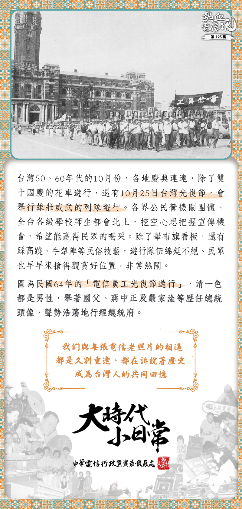 台灣50、60年代的10月份，各地慶典連連，除了雙十國慶的花車遊行，還有10月25日台灣光復節，會舉行雄壯威武的列隊遊行。各界公民營機關團體、全台各級學校師生都會北上，挖空心思把握宣傳機會，希望能贏得民眾的喝采。除了舉布旗看板，還有踩高蹺、牛犁陣等民俗技藝，遊行隊伍綿延不絕、民眾也早早來搶得觀賞好位置，非常熱鬧。
圖為民國64年的「電信員工光復節遊行」，清一色都是男性，舉著國父、蔣中正及嚴家淦等歷任總統頭像，聲勢浩蕩地行經總統府。 
_____________________________________________________________________
我們與每張電信老照片的相遇都是久別重逢
都在訴說著歷史，成為台灣人的共同回憶
大時代小日常